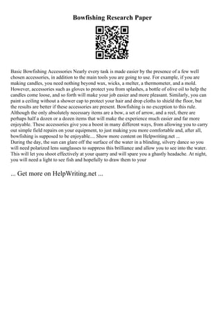 Bowfishing Research Paper
Basic Bowfishing Accessories Nearly every task is made easier by the presence of a few well
chosen accessories, in addition to the main tools you are going to use. For example, if you are
making candles, you need nothing beyond wax, wicks, a melter, a thermometer, and a mold.
However, accessories such as gloves to protect you from splashes, a bottle of olive oil to help the
candles come loose, and so forth will make your job easier and more pleasant. Similarly, you can
paint a ceiling without a shower cap to protect your hair and drop cloths to shield the floor, but
the results are better if these accessories are present. Bowfishing is no exception to this rule.
Although the only absolutely necessary items are a bow, a set of arrow, and a reel, there are
perhaps half a dozen or a dozen items that will make the experience much easier and far more
enjoyable. These accessories give you a boost in many different ways, from allowing you to carry
out simple field repairs on your equipment, to just making you more comfortable and, after all,
bowfishing is supposed to be enjoyable.... Show more content on Helpwriting.net ...
During the day, the sun can glare off the surface of the water in a blinding, silvery dance so you
will need polarized lens sunglasses to suppress this brilliance and allow you to see into the water.
This will let you shoot effectively at your quarry and will spare you a ghastly headache. At night,
you will need a light to see fish and hopefully to draw them to your
... Get more on HelpWriting.net ...
 