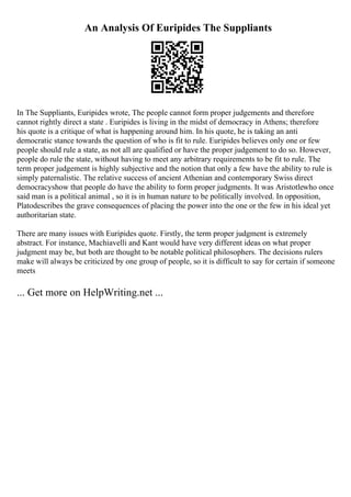 An Analysis Of Euripides The Suppliants
In The Suppliants, Euripides wrote, The people cannot form proper judgements and therefore
cannot rightly direct a state . Euripides is living in the midst of democracy in Athens; therefore
his quote is a critique of what is happening around him. In his quote, he is taking an anti
democratic stance towards the question of who is fit to rule. Euripides believes only one or few
people should rule a state, as not all are qualified or have the proper judgement to do so. However,
people do rule the state, without having to meet any arbitrary requirements to be fit to rule. The
term proper judgement is highly subjective and the notion that only a few have the ability to rule is
simply paternalistic. The relative success of ancient Athenian and contemporary Swiss direct
democracyshow that people do have the ability to form proper judgments. It was Aristotlewho once
said man is a political animal , so it is in human nature to be politically involved. In opposition,
Platodescribes the grave consequences of placing the power into the one or the few in his ideal yet
authoritarian state.
There are many issues with Euripides quote. Firstly, the term proper judgment is extremely
abstract. For instance, Machiavelli and Kant would have very different ideas on what proper
judgment may be, but both are thought to be notable political philosophers. The decisions rulers
make will always be criticized by one group of people, so it is difficult to say for certain if someone
meets
... Get more on HelpWriting.net ...
 