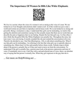 The Importance Of Women In Hills Like White Elephants
We live in a society where the voice of a woman is not as strong as the voice of a man. We are
looked at as if our thoughts and emotions didn t matter at all. As if this world was just a man s
world and woman are just there to reproduce and do house work. We re not looked at as strong and
powerful. Being a womannow a days, I understand that; girls can be misleading, we tend to like
getting the attention and sometimes saying I m fine actually means that there are no words that can
describe the pain or happiness that we are feeling. Despite the fact that girls say, I m fine often, I
don t think that the girlin Hills like White Elephants was actually fine. Throughout the story, her
tone wasn t very convincing. It mostly sounded like she just wanted the conversation to be over.
Therefor she decided to say, I feel fine (Hemingway, 126), to talk about something else. When I
say that girls can be misleading , I m referring to the fact that what girls say is typically taken as
something else. Others hear I m fine and actually believe those words. Nobody stops to think
about if the person is actually fine or if they just want to move on form the conversation. To
understand if the girl is actually fine, a person must look at the persons expressions and tone of
voice. If somebody were to say, I feel fine with a sad and relaxed tone of voice, there s no absolute
way of saying that the person is actually fine. When they girl expresses to the guy that she is
... Get more on HelpWriting.net ...
 