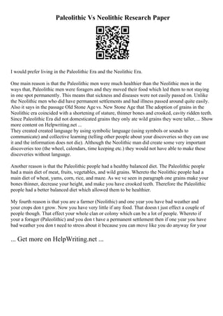 Paleolithic Vs Neolithic Research Paper
I would prefer living in the Paleolithic Era and the Neolithic Era.
One main reason is that the Paleolithic men were much healthier than the Neolithic men in the
ways that, Paleolithic men were foragers and they moved their food which led them to not staying
in one spot permanently. This means that sickness and diseases were not easily passed on. Unlike
the Neolithic men who did have permanent settlements and had illness passed around quite easily.
Also it says in the passage Old Stone Age vs. New Stone Age that The adoption of grains in the
Neolithic era coincided with a shortening of stature, thinner bones and crooked, cavity ridden teeth.
Since Paleolithic Era did not domesticated grains they only ate wild grains they were taller, ... Show
more content on Helpwriting.net ...
They created created language by using symbolic language (using symbols or sounds to
communicate) and collective learning (telling other people about your discoveries so they can use
it and the information does not die). Although the Neolithic man did create some very important
discoveries too (the wheel, calendars, time keeping etc.) they would not have able to make these
discoveries without language.
Another reason is that the Paleolithic people had a healthy balanced diet. The Paleolithic people
had a main diet of meat, fruits, vegetables, and wild grains. Whereto the Neolithic people had a
main diet of wheat, yams, corn, rice, and maze. As we ve seen in paragraph one grains make your
bones thinner, decrease your height, and make you have crooked teeth. Therefore the Paleolithic
people had a better balanced diet which allowed them to be healthier.
My fourth reason is that you are a farmer (Neolithic) and one year you have bad weather and
your crops don t grow. Now you have very little if any food. That doesn t just effect a couple of
people though. That effect your whole clan or colony which can be a lot of people. Whereto if
your a forager (Paleolithic) and you don t have a permanent settlement then if one year you have
bad weather you don t need to stress about it because you can move like you do anyway for your
... Get more on HelpWriting.net ...
 