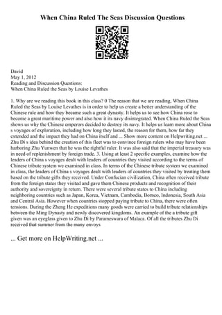 When China Ruled The Seas Discussion Questions
David
May 1, 2012
Reading and Discussion Questions:
When China Ruled the Seas by Louise Levathes
1. Why are we reading this book in this class? 0 The reason that we are reading, When China
Ruled the Seas by Louise Levathes is in order to help us create a better understanding of the
Chinese rule and how they became such a great dynasty. It helps us to see how China rose to
become a great maritime power and also how it its navy disintegrated. When China Ruled the Seas
shows us why the Chinese emperors decided to destroy its navy. It helps us learn more about China
s voyages of exploration, including how long they lasted, the reason for them, how far they
extended and the impact they had on China itself and ... Show more content on Helpwriting.net ...
Zhu Di s idea behind the creation of this fleet was to convince foreign rulers who may have been
harboring Zhu Yunwen that he was the rightful ruler. It was also said that the imperial treasury was
in need of replenishment by foreign trade. 3. Using at least 2 specific examples, examine how the
leaders of China s voyages dealt with leaders of countries they visited according to the terms of
Chinese tribute system we examined in class. In terms of the Chinese tribute system we examined
in class, the leaders of China s voyages dealt with leaders of countries they visited by treating them
based on the tribute gifts they received. Under Confucian civilization, China often received tribute
from the foreign states they visited and gave them Chinese products and recognition of their
authority and sovereignty in return. There were several tribute states to China including
neighboring countries such as Japan, Korea, Vietnam, Cambodia, Borneo, Indonesia, South Asia
and Central Asia. However when countries stopped paying tribute to China, there were often
tensions. During the Zheng He expeditions many goods were carried to build tribute relationships
between the Ming Dynasty and newly discovered kingdoms. An example of the a tribute gift
given was an eyeglass given to Zhu Di by Parameswara of Malaca. Of all the tributes Zhu Di
received that summer from the many envoys
... Get more on HelpWriting.net ...
 