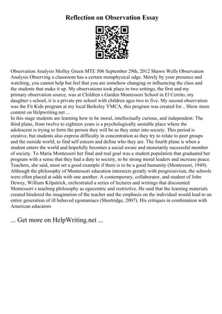 Reflection on Observation Essay
Observation Analysis Molley Green MTE 506 September 29th, 2012 Shawn Wells Observation
Analysis Observing a classroom has a certain metaphysical edge. Merely by your presence and
watching, you cannot help but feel that you are somehow changing or influencing the class and
the students that make it up. My observations took place in two settings, the first and my
primary observation source, was at Children s Garden Montessori School in El Cerrito, my
daughter s school, it is a private pre school with children ages two to five. My second observation
was the Fit Kids program at my local Berkeley YMCA, this program was created for... Show more
content on Helpwriting.net ...
In this stage students are learning how to be moral, intellectually curious, and independent. The
third plane, from twelve to eighteen years is a psychologically unstable place where the
adolescent is trying to form the person they will be as they enter into society. This period is
creative, but students also express difficulty in concentration as they try to relate to peer groups
and the outside world, to find self esteem and define who they are. The fourth plane is when a
student enters the world and hopefully becomes a social aware and monetarily successful member
of society. To Maria Montessori her final and real goal was a student population that graduated her
program with a sense that they had a duty to society, to be strong moral leaders and increase peace.
Teachers, she said, must set a good example if there is to be a good humanity (Montessori, 1949).
Although the philosophy of Montessori education intersects greatly with progressivism, the schools
were often placed at odds with one another. A contemporary, collaborator, and student of John
Dewey, William Kilpatrick, orchestrated a series of lectures and writings that discounted
Montessori s teaching philosophy as egocentric and restrictive. He said that the learning materials
created hindered the imagination of the teacher and the emphasis on the individual would lead to an
entire generation of ill behaved egomaniacs (Shortridge, 2007). His critiques in combination with
American educators
... Get more on HelpWriting.net ...
 