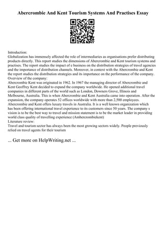 Abercrombie And Kent Tourism Systems And Practises Essay
Introduction:
Globalization has immensely affected the role of intermediaries as organisations prefer distributing
products directly. This report studies the dimensions of Abercrombie and Kent tourism systems and
practises. The report studies the impact of e business on the distribution strategies of travel agencies
and the importance of distribution channels. Moreover, in context with the Abercrombie and Kent
the report studies the distribution strategies and its importance on the performance of the company.
Overview of the company:
Abercrombie Kent was originated in 1962. In 1967 the managing director of Abercrombie and
Kent Geoffrey Kent decided to expand the company worldwide. He opened additional travel
companies in different parts of the world such as London, Downers Grove, Illinois and
Melbourne, Australia. This is when Abercrombie and Kent Australia came into operation. After the
expansion, the company operates 52 offices worldwide with more than 2,500 employees.
Abercrombie and Kent offers luxury travels in Australia. It is a well known organization which
has been offering international travel experience to its customers since 50 years. The company s
vision is to be the best way to travel and mission statement is to be the market leader in providing
world class quality of travelling experience (Ambercrombiekent)
Literature review:
Travel and tourism sector has always been the most growing sectors widely. People previously
relied on travel agents for their tourism
... Get more on HelpWriting.net ...
 