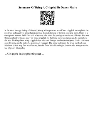 Summary Of Being A Crippled By Nancy Mairs
In the short passage Being a Crippled, Nancy Mairs presents herself as a crippled. she explains the
positives and negatives about being crippled through the use of diction, tone and irony. Mairs is a
courageous woman. With that said is because, she starts the passage with the use of irony. She was
thinking about writingas essay on being crippled. At that time she wasn t crippled. Its ironic how
she was thinking about being crippled then after that thought she became crippled. Mairs continues
on with irony, as she states As a cripple, I swagger. The irony highlights the pride she finds in a
label that others may find as offensive, but she finds truthful and right. Meanwhile, along with the
use of irony, Mairs also
... Get more on HelpWriting.net ...
 