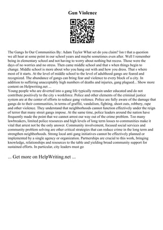 Gun Violence
The Gangs In Our Communities By: Adam Taylor What set do you claim? Isn t that a question
we all hear at some point in our school years and maybe sometimes even after. Well I remember
being in elementary school and not having to worry about nothing but recess. Those were the
days of no worries and no stress. Then came middle school and that s when things begin to
change. Middle school is more about who you hang out with and how you dress. That s where
most of it starts. At the level of middle school to the level of adulthood gangs are feared and
recognized. The abundance of gangs can bring fear and violence to every block of a city. In
addition to suffering unacceptably high numbers of deaths and injuries, gang plagued... Show more
content on Helpwriting.net ...
Young people who are diverted into a gang life typically remain under educated and do not
contribute positively to the city s workforce. Police and other elements of the criminal justice
system are at the center of efforts to reduce gang violence. Police are fully aware of the damage that
gangs do to their communities, in terms of graffiti, vandalism, fighting, shoot outs, robbery, rape
and other violence. They understand that neighborhoods cannot function effectively under the reign
of terror that many street gangs impose. At the same time, police leaders around the nation have
frequently made the point that we cannot arrest our way out of the crime problem. Too many
lawbreakers, limited police resources and high levels of long term losses to communities make it
vital that arrest not be the only answer. Community involvement, focused social services and
community problem solving are other critical strategies that can reduce crime in the long term and
strengthen neighborhoods. Strong local anti gang initiatives cannot be effectively planned or
implemented by a single agency or organization. Partnerships are crucial to this work, bringing
knowledge, relationships and resources to the table and yielding broad community support for
sustained efforts. In particular, city leaders must go
... Get more on HelpWriting.net ...
 