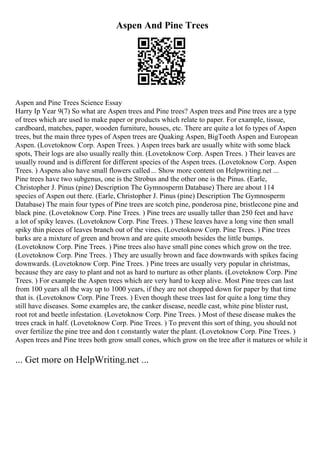 Aspen And Pine Trees
Aspen and Pine Trees Science Essay
Harry Ip Year 9(7) So what are Aspen trees and Pine trees? Aspen trees and Pine trees are a type
of trees which are used to make paper or products which relate to paper. For example, tissue,
cardboard, matches, paper, wooden furniture, houses, etc. There are quite a lot fo types of Aspen
trees, but the main three types of Aspen trees are Quaking Aspen, BigTooth Aspen and European
Aspen. (Lovetoknow Corp. Aspen Trees. ) Aspen trees bark are usually white with some black
spots, Their logs are also usually really thin. (Lovetoknow Corp. Aspen Trees. ) Their leaves are
usually round and is different for different species of the Aspen trees. (Lovetoknow Corp. Aspen
Trees. ) Aspens also have small flowers called... Show more content on Helpwriting.net ...
Pine trees have two subgenus, one is the Strobus and the other one is the Pinus. (Earle,
Christopher J. Pinus (pine) Description The Gymnosperm Database) There are about 114
species of Aspen out there. (Earle, Christopher J. Pinus (pine) Description The Gymnosperm
Database) The main four types of Pine trees are scotch pine, ponderosa pine, bristlecone pine and
black pine. (Lovetoknow Corp. Pine Trees. ) Pine trees are usually taller than 250 feet and have
a lot of spiky leaves. (Lovetoknow Corp. Pine Trees. ) These leaves have a long vine then small
spiky thin pieces of leaves branch out of the vines. (Lovetoknow Corp. Pine Trees. ) Pine trees
barks are a mixture of green and brown and are quite smooth besides the little bumps.
(Lovetoknow Corp. Pine Trees. ) Pine trees also have small pine cones which grow on the tree.
(Lovetoknow Corp. Pine Trees. ) They are usually brown and face downwards with spikes facing
downwards. (Lovetoknow Corp. Pine Trees. ) Pine trees are usually very popular in christmas,
because they are easy to plant and not as hard to nurture as other plants. (Lovetoknow Corp. Pine
Trees. ) For example the Aspen trees which are very hard to keep alive. Most Pine trees can last
from 100 years all the way up to 1000 years, if they are not chopped down for paper by that time
that is. (Lovetoknow Corp. Pine Trees. ) Even though these trees last for quite a long time they
still have diseases. Some examples are, the canker disease, needle cast, white pine blister rust,
root rot and beetle infestation. (Lovetoknow Corp. Pine Trees. ) Most of these disease makes the
trees crack in half. (Lovetoknow Corp. Pine Trees. ) To prevent this sort of thing, you should not
over fertilize the pine tree and don t constantly water the plant. (Lovetoknow Corp. Pine Trees. )
Aspen trees and Pine trees both grow small cones, which grow on the tree after it matures or while it
... Get more on HelpWriting.net ...
 