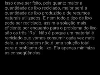 Isso deve ser feito, pois quanto maior a
quantidade de lixo reciclado, maior será a
quantidade de lixo produzido e de recursos
naturais utilizados. E nem todo o tipo de lixo
pode ser reciclado, assim a solução mais
eficiente por enquanto para o problema do lixo
são os três "Rs". Não é porque um material é
reciclado que vamos consumir cada vez mais
dele, a reciclagem não é uma solução total
para o problema do lixo. Ela apenas minimiza
as conseqüências.
 