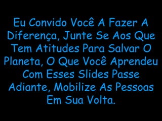 Eu Convido Você A Fazer A
Diferença, Junte Se Aos Que
Tem Atitudes Para Salvar O
Planeta, O Que Você Aprendeu
Com Esses Slides Passe
Adiante, Mobilize As Pessoas
Em Sua Volta.
 