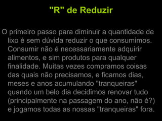 "R" de Reduzir
O primeiro passo para diminuir a quantidade de
lixo é sem dúvida reduzir o que consumimos.
Consumir não é necessariamente adquirir
alimentos, e sim produtos para qualquer
finalidade. Muitas vezes compramos coisas
das quais não precisamos, e ficamos dias,
meses e anos acumulando "tranqueiras"
quando um belo dia decidimos renovar tudo
(principalmente na passagem do ano, não é?)
e jogamos todas as nossas "tranqueiras" fora.
 