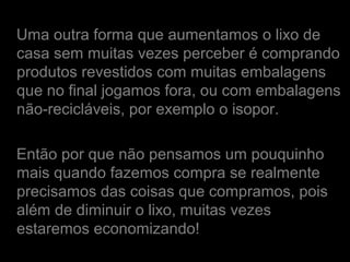 Uma outra forma que aumentamos o lixo de
casa sem muitas vezes perceber é comprando
produtos revestidos com muitas embalagens
que no final jogamos fora, ou com embalagens
não-recicláveis, por exemplo o isopor.
Então por que não pensamos um pouquinho
mais quando fazemos compra se realmente
precisamos das coisas que compramos, pois
além de diminuir o lixo, muitas vezes
estaremos economizando!
 