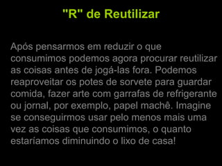 "R" de Reutilizar
Após pensarmos em reduzir o que
consumimos podemos agora procurar reutilizar
as coisas antes de jogá-las fora. Podemos
reaproveitar os potes de sorvete para guardar
comida, fazer arte com garrafas de refrigerante
ou jornal, por exemplo, papel machê. Imagine
se conseguirmos usar pelo menos mais uma
vez as coisas que consumimos, o quanto
estaríamos diminuindo o lixo de casa!
 