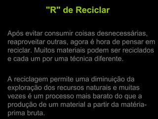 "R" de Reciclar
Após evitar consumir coisas desnecessárias,
reaproveitar outras, agora é hora de pensar em
reciclar. Muitos materiais podem ser reciclados
e cada um por uma técnica diferente.
A reciclagem permite uma diminuição da
exploração dos recursos naturais e muitas
vezes é um processo mais barato do que a
produção de um material a partir da matéria-
prima bruta.
 
