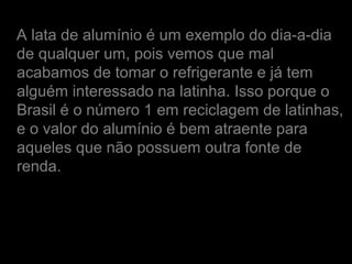 A lata de alumínio é um exemplo do dia-a-dia
de qualquer um, pois vemos que mal
acabamos de tomar o refrigerante e já tem
alguém interessado na latinha. Isso porque o
Brasil é o número 1 em reciclagem de latinhas,
e o valor do alumínio é bem atraente para
aqueles que não possuem outra fonte de
renda.
 