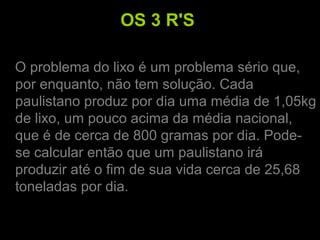 OS 3 R'S
O problema do lixo é um problema sério que,
por enquanto, não tem solução. Cada
paulistano produz por dia uma média de 1,05kg
de lixo, um pouco acima da média nacional,
que é de cerca de 800 gramas por dia. Pode-
se calcular então que um paulistano irá
produzir até o fim de sua vida cerca de 25,68
toneladas por dia.
 