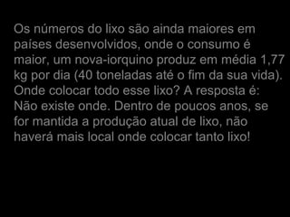 Os números do lixo são ainda maiores em
países desenvolvidos, onde o consumo é
maior, um nova-iorquino produz em média 1,77
kg por dia (40 toneladas até o fim da sua vida).
Onde colocar todo esse lixo? A resposta é:
Não existe onde. Dentro de poucos anos, se
for mantida a produção atual de lixo, não
haverá mais local onde colocar tanto lixo!
 