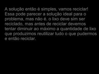 A solução então é simples, vamos reciclar!
Essa pode parecer a solução ideal para o
problema, mas não é. o lixo deve sim ser
reciclado, mas antes de reciclar devemos
tentar diminuir ao máximo a quantidade de lixo
que produzimos reutilizar tudo o que pudermos
e então reciclar.
 