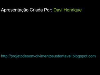 Apresentação Criada Por: Davi Henrique
http://projetodesenvolvimentosustentavel.blogspot.com
 