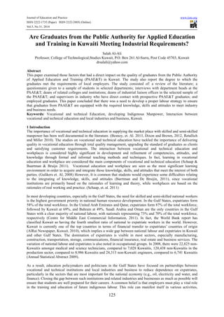 Journal of Education and Practice www.iiste.org
ISSN 2222-1735 (Paper) ISSN 2222-288X (Online)
Vol.5, No.31, 2014
125
Are Graduates from the Public Authority for Applied Education
and Training in Kuwaiti Meeting Industrial Requirements?
Salah Al-Ali
Professor, College of Technological,Studies Kuwait, P.O. Box 261 Al-Surra, Post Code 45703, Kuwait
drsalali@yahoo.com
Abstract
This paper examined those factors that had a direct impact on the quality of graduates from the Public Authority
of Applied Education and Training (PAAE&T) in Kuwait. The study also report the degree to which the
graduates met the requirements of local employers. The study consisted of: a review of the literature; a
questionnaire given to a sample of students in selected departments; interviews with department heads at the
PAAE&T; deans of related colleges and institutions; deans of industrial liaison offices in the selected sample of
the PAAE&T; and supervisors in industry who have direct contact with prospective PAAE&T graduates; and
employed graduates. This paper concluded that there was a need to develop a proper labour strategy to ensure
that graduates from PAAE&T are equipped with the required knowledge, skills and attitudes to meet industry
and business needs.
Keywords: Vocational and technical Education, developing Indigenous Manpower, Interaction between
vocational and technical education and local industries and business, Kuwait.
1 Introduction
The importance of vocational and technical education in supplying the market place with skilled and semi-skilled
manpower has been well documented in the literature. (Besnoy, et. Al. 2013, Dixon and Brown, 2012, Retallich
and Miller 2010). The studies on vocational and technical education have tackled the importance of delivering
quality in vocational education through total quality management, upgrading the standard of graduates as clients
and satisfying customer requirements. The interaction between vocational and technical education and
workplaces is considered highly significant in development and refinement of competencies, attitudes, and
knowledge through formal and informal teaching methods and techniques. In fact, learning in vocational
education and workplace are considered the main components of vocational and technical education (Schaap &
Baartman & Bruijn 2011). Vocational education and workplace are seen as the most significant learning
environment in order to acquire and integrate those knowledge, skills, and attitudes that meet the interest of both
parties. (Gulikers et. Al, 2008) However, It is common that students would experience some difficulties relating
to the integrating of knowledge, skills, and attitudes (Barrtman and De Bruijin, 2011), since vocational
institutions are primarily based on the rationales of learning and theory, while workplaces are based on the
rationales of real working and practice. (Schaap, et. al. 2011)
In most developing countries, especially in the Gulf States, the need for skilled and semi-skilled national workers
is the highest government priority in national human resource development. In the Gulf States, expatriates form
58% of the total workforce. In the United Arab Emirates and Qatar, expatriates form 87% of the total workforce,
followed by Kuwait at 69%, and Bahrain at 49%. Saudi Arabia and Oman are the only countries in the Gulf
States with a clear majority of national labour, with nationals representing 73% and 70% of the total workforce,
respectively (Centre for Middle East Commercial Information, 2011). In fact, the World Bank report has
classified Kuwait as having the fourth smallest ratio of national to expatriate workers in the world. However,
Kuwait is currently one of the top countries in terms of financial transfer to expatriates’ countries of origin
(AlRai Newspaper, Kuwait, 2010), which implies a wide gap between national labour and expatriates in Kuwait
and other Gulf States. The domination of expatriates is visible in most sectors, especially manufacturing,
construction, transportation, storage, communications, financial insurance, real estate and business services. The
variation of national labour and expatriates is also noted in occupational groups. In 2008, there were 22,825 non-
Kuwaitis amongst medical and science technicians, compared to 7,028 Kuwaitis, 120,438 non-Kuwaitis in the
production sector, compared to 8,986 Kuwaitis and 24,313 non-Kuwaiti engineers, compared to 6,741 Kuwaitis
(Annual Statistical Abstract 2009).
As a result, education policymakers and politicians in the Gulf States have focused on partnerships between
vocational and technical institutions and local industries and business to reduce dependence on expatriates,
particularly in the sectors that are most important for the national economy (e.g., oil, electricity and water, and
finance). Closing the gap between such institutions and related industries and businesses as much as possible will
ensure that students are well prepared for their careers. A common belief is that employers must play a vital role
in the training and education of future indigenous labour. This role can manifest itself in various activities,
 