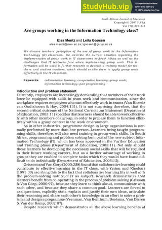 South African Journal of Education
Copyright © 2007 EASA
Vol 27(2)329–343
Are groups working in the Information Technology class?
Elsa Mentz and Leila Goosen
elsa.m entz@ nwu.ac.za; lgoosen@gk.up.ac.za
We discuss teachers’ perception of the use of group work in the Information
Technology (IT) classroom. We describe the current situation regarding the
implementation of group work in IT classrooms in South Africa as well as the
challenges that IT teachers face when implementing group work. This in-
formation will be used in further research to develop a training model for tea-
chers and student teach ers, which should en able them to ap ply group work
effectively in the IT classroom.
Keywords: collaborative learning; co-operative learning; group work;
information technology; pair-programming
Introduction and problem statement
Currently, employers are increasingly demanding that members of their work
force be equipped with skills in team work and communication, since the
workplace requires employees who can effectively work in teams (Van Rheede
van Oudtshoorn & Hay, 2004:131). It is not surprising therefore, that the
second critical outcome of the National Curriculum Statement (Department
of Education,2005:11) specifies that learners should be able to work effective-
ly with other members of a group, in order to prepare them to function effec-
tively within a group context in the work environment.
As in other industries, programme design in large organizations is nor-
mally performed by more than one person. Learners being taught program-
ming skills, therefore, will also need training in group-work skills. In South
Africa, programming and problem solving form part of the new subject Infor-
mation Technology (IT), which has been approved in the Further Education
and Training phase (Department of Education, 2005:11). Not only should
these learners be developing the necessary social skills that will be required
in their future working careers, but as a further advantage of working in
groups they are enabled to complete tasks which they would have found dif-
ficult to do individually (Department of Education, 2005:12).
Grissom and Van Gorp (2000:258) found that collaborative learning could
contribute to effective learning in the IT class, with Yerion and Rinehart
(1995:30) ascribing this to the fact that collaborative learning fits in well with
the problem-solving nature of IT as subject. Research demonstrates that
learners benefit from co-operating in the process of problem solving (Grissom
& Van Gorp, 2000:97), because they learn to think aloud, communicate with
each other, and because they share a common goal. Learners are forced to
ask questions, explicitly state, explain and justify their own ideas, articulate
their reasoning and share each other’s knowledge in an effort to solve a prob-
lem and design a programme (Veenman, Van Benthum, Bootsma, Van Dieren
& Van der Kemp, 2002:87).
Despite research which demonstrates all the above learning benefits of
 