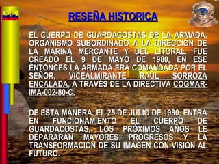 RESEÑA HISTORICARESEÑA HISTORICA
EL CUERPO DE GUARDACOSTAS DE LA ARMADA,EL CUERPO DE GUARDACOSTAS DE LA ARMADA,
ORGANISMO SUBORDINADO A LA DIRECCIÓN DEORGANISMO SUBORDINADO A LA DIRECCIÓN DE
LA MARINA MERCANTE Y DEL LITORAL. FUELA MARINA MERCANTE Y DEL LITORAL. FUE
CREADO EL 9 DE MAYO DE 1980, EN ESECREADO EL 9 DE MAYO DE 1980, EN ESE
ENTONCES LA ARMADA ERA COMANDADA POR ELENTONCES LA ARMADA ERA COMANDADA POR EL
SEÑOR,SEÑOR, VICEALMIRANTE RAÚL SORROZAVICEALMIRANTE RAÚL SORROZA
ENCALADAENCALADA, A TRAVÉS DE LA DIRECTIVA, A TRAVÉS DE LA DIRECTIVA COGMAR-COGMAR-
IMA-002-80-C.IMA-002-80-C.
DE ESTA MANERA, EL 25 DE JULIO DE 1980, ENTRADE ESTA MANERA, EL 25 DE JULIO DE 1980, ENTRA
EN FUNCIONAMIENTO EL CUERPO DEEN FUNCIONAMIENTO EL CUERPO DE
GUARDACOSTAS, LOS PRÓXIMOS AÑOS LEGUARDACOSTAS, LOS PRÓXIMOS AÑOS LE
DEPARARÁN MAYORES PROGRESOS Y LADEPARARÁN MAYORES PROGRESOS Y LA
TRANSFORMACIÓN DE SU IMAGEN CON VISIÓN ALTRANSFORMACIÓN DE SU IMAGEN CON VISIÓN AL
FUTURO.FUTURO.
 