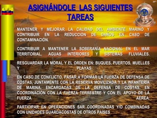 MANTENER Y MEJORAR LA CALIDAD DEL AMBIENTE MARINO YMANTENER Y MEJORAR LA CALIDAD DEL AMBIENTE MARINO Y
CONTRIBUIR EN LA REDUCCIÓN DE DAÑOS EN CASO DECONTRIBUIR EN LA REDUCCIÓN DE DAÑOS EN CASO DE
CONTAMINACIÓN.CONTAMINACIÓN.
CONTRIBUIR A MANTENER LA SOBERANÍA NACIONAL EN EL MARCONTRIBUIR A MANTENER LA SOBERANÍA NACIONAL EN EL MAR
TERRITORIAL, AGUAS INTERIORES Y SISTEMAS FLUVIALES.TERRITORIAL, AGUAS INTERIORES Y SISTEMAS FLUVIALES.
RESGUARDAR LA MORAL Y EL ORDEN EN: BUQUES, PUERTOS, MUELLESRESGUARDAR LA MORAL Y EL ORDEN EN: BUQUES, PUERTOS, MUELLES
Y PLAYAS.Y PLAYAS.
EN CASO DE CONFLICTO, PASAR A FORMAR LA FUERZA DE DEFENSA DEEN CASO DE CONFLICTO, PASAR A FORMAR LA FUERZA DE DEFENSA DE
COSTAS, JUNTAMENTE CON LA RESERVA MOVILIZADA Y LA INFANTERÍACOSTAS, JUNTAMENTE CON LA RESERVA MOVILIZADA Y LA INFANTERÍA
DE MARINA, ENCARGADAS DE LA DEFENSA DE COSTAS, ENDE MARINA, ENCARGADAS DE LA DEFENSA DE COSTAS, EN
COORDINACIÓN CON LA FUERZA TERRESTRE Y CON EL APOYO DE LACOORDINACIÓN CON LA FUERZA TERRESTRE Y CON EL APOYO DE LA
FUERZA AÉREA.FUERZA AÉREA.
PARTICIPAR EN OPERACIONES SAR COORDINADAS Y/O COMBINADASPARTICIPAR EN OPERACIONES SAR COORDINADAS Y/O COMBINADAS
CON UNIDADES GUARDACOSTAS DE OTROS PAÍSESCON UNIDADES GUARDACOSTAS DE OTROS PAÍSES
ASIGNÁNDOLE LAS SIGUIENTESASIGNÁNDOLE LAS SIGUIENTES
TAREASTAREAS
 