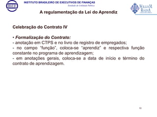 INSTITUTO BRASILEIRO DE EXECUTIVOS DE FINANÇAS 
Entidade de Utilidade Pública 
A regulamentação da Lei do Aprendiz 
Celebração do Contrato IV 
• Formalização do Contrato: 
- anotação em CTPS e no livro de registro de empregados; 
- no campo “função”, coloca-se “aprendiz” e respectiva função 
constante no programa de aprendizagem; 
- em anotações gerais, coloca-se a data de início e término do 
contrato de aprendizagem. 
10 
 