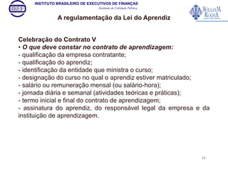 INSTITUTO BRASILEIRO DE EXECUTIVOS DE FINANÇAS 
Entidade de Utilidade Pública 
A regulamentação da Lei do Aprendiz 
Celebração do Contrato V 
• O que deve constar no contrato de aprendizagem: 
- qualificação da empresa contratante; 
- qualificação do aprendiz; 
- identificação da entidade que ministra o curso; 
- designação do curso no qual o aprendiz estiver matriculado; 
- salário ou remuneração mensal (ou salário-hora); 
- jornada diária e semanal (atividades teóricas e práticas); 
- termo inicial e final do contrato de aprendizagem; 
- assinatura do aprendiz, do responsável legal da empresa e da 
instituição de aprendizagem. 
11 
 