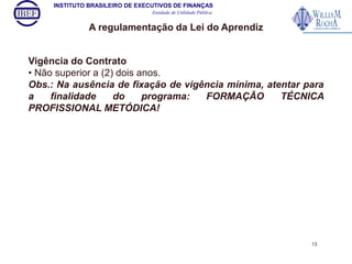 INSTITUTO BRASILEIRO DE EXECUTIVOS DE FINANÇAS 
Entidade de Utilidade Pública 
A regulamentação da Lei do Aprendiz 
Vigência do Contrato 
• Não superior a (2) dois anos. 
Obs.: Na ausência de fixação de vigência mínima, atentar para 
a finalidade do programa: FORMAÇÃO TÉCNICA 
PROFISSIONAL METÓDICA! 
13 
 