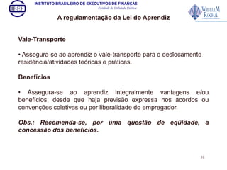 INSTITUTO BRASILEIRO DE EXECUTIVOS DE FINANÇAS 
Entidade de Utilidade Pública 
A regulamentação da Lei do Aprendiz 
Vale-Transporte 
• Assegura-se ao aprendiz o vale-transporte para o deslocamento 
residência/atividades teóricas e práticas. 
Benefícios 
• Assegura-se ao aprendiz integralmente vantagens e/ou 
benefícios, desde que haja previsão expressa nos acordos ou 
convenções coletivas ou por liberalidade do empregador. 
Obs.: Recomenda-se, por uma questão de eqüidade, a 
concessão dos benefícios. 
15 
 