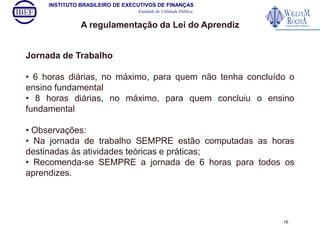 INSTITUTO BRASILEIRO DE EXECUTIVOS DE FINANÇAS 
Entidade de Utilidade Pública 
A regulamentação da Lei do Aprendiz 
Jornada de Trabalho 
• 6 horas diárias, no máximo, para quem não tenha concluído o 
ensino fundamental 
• 8 horas diárias, no máximo, para quem concluiu o ensino 
fundamental 
• Observações: 
• Na jornada de trabalho SEMPRE estão computadas as horas 
destinadas às atividades teóricas e práticas; 
• Recomenda-se SEMPRE a jornada de 6 horas para todos os 
aprendizes. 
16 
 