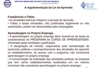 INSTITUTO BRASILEIRO DE EXECUTIVOS DE FINANÇAS 
Entidade de Utilidade Pública 
A regulamentação da Lei do Aprendiz 
Freqüências e Faltas 
• As atividades teóricas integram a jornada do aprendiz. 
• Faltas a essas atividades, não justificadas legalmente ou não 
autorizadas, podem ser descontadas pelo empregador. 
Aprendizagem no Próprio Emprego 
• A aprendizagem no próprio emprego deve revestir-se de todas as 
características do PROGRAMA do CURSO DE APRENDIZAGEM, 
ministrado pelas entidades qualificadas. 
• A designação de monitor, responsável pela coordenação de 
exercícios práticos e acompanhamento das atividades do aprendiz 
no estabelecimento, de acordo com o programa, não caracteriza 
aprendizagem no próprio emprego. 
• A concentração da realização das atividades práticas na empresa 
que tem vários estabelecimentos localizados em um mesmo 
município não caracteriza aprendizagem no próprio emprego. 
17 
 