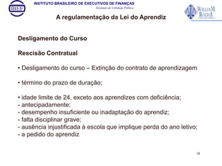 INSTITUTO BRASILEIRO DE EXECUTIVOS DE FINANÇAS 
Entidade de Utilidade Pública 
A regulamentação da Lei do Aprendiz 
Desligamento do Curso 
Rescisão Contratual 
• Desligamento do curso – Extinção do contrato de aprendizagem 
• término do prazo de duração; 
• idade limite de 24, exceto aos aprendizes com deficiência; 
- antecipadamente: 
- desempenho insuficiente ou inadaptação do aprendiz; 
- falta disciplinar grave; 
- ausência injustificada à escola que implique perda do ano letivo; 
- a pedido do aprendiz 
18 
 