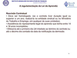INSTITUTO BRASILEIRO DE EXECUTIVOS DE FINANÇAS 
Entidade de Utilidade Pública 
A regulamentação da Lei do Aprendiz 
Rescisão Contratual 
• Deve ser homologada. (se o contrato tiver duração igual ou 
superior a um ano, realizá-la na entidade sindical ou no Ministério 
do Trabalho e Emprego, em qualquer de suas unidades). 
• Assistência do representante legal do aprendiz que tenha entre 14 
e 18 anos incompletos. 
• Efetuá-la até o primeiro dia útil imediato ao término do contrato ou 
até o décimo dia contado da data da notificação da demissão 
19 
 
