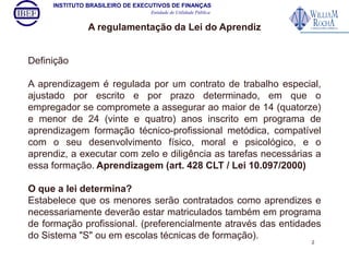 INSTITUTO BRASILEIRO DE EXECUTIVOS DE FINANÇAS 
Entidade de Utilidade Pública 
Definição 
A regulamentação da Lei do Aprendiz 
A aprendizagem é regulada por um contrato de trabalho especial, 
ajustado por escrito e por prazo determinado, em que o 
empregador se compromete a assegurar ao maior de 14 (quatorze) 
e menor de 24 (vinte e quatro) anos inscrito em programa de 
aprendizagem formação técnico-profissional metódica, compatível 
com o seu desenvolvimento físico, moral e psicológico, e o 
aprendiz, a executar com zelo e diligência as tarefas necessárias a 
essa formação. Aprendizagem (art. 428 CLT / Lei 10.097/2000) 
O que a lei determina? 
Estabelece que os menores serão contratados como aprendizes e 
necessariamente deverão estar matriculados também em programa 
de formação profissional. (preferencialmente através das entidades 
do Sistema "S" ou em escolas técnicas de formação). 
2 
 