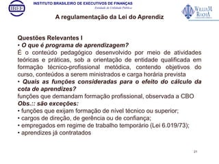 INSTITUTO BRASILEIRO DE EXECUTIVOS DE FINANÇAS 
Entidade de Utilidade Pública 
A regulamentação da Lei do Aprendiz 
Questões Relevantes I 
• O que é programa de aprendizagem? 
É o conteúdo pedagógico desenvolvido por meio de atividades 
teóricas e práticas, sob a orientação de entidade qualificada em 
formação técnico-profissional metódica, contendo objetivos do 
curso, conteúdos a serem ministrados e carga horária prevista 
• Quais as funções consideradas para o efeito do cálculo da 
cota de aprendizes? 
funções que demandam formação profissional, observada a CBO 
Obs.:: são exceções: 
• funções que exijam formação de nível técnico ou superior; 
• cargos de direção, de gerência ou de confiança; 
• empregados em regime de trabalho temporário (Lei 6.019/73); 
• aprendizes já contratados 
21 
 