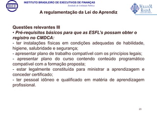 INSTITUTO BRASILEIRO DE EXECUTIVOS DE FINANÇAS 
Entidade de Utilidade Pública 
A regulamentação da Lei do Aprendiz 
Questões relevantes III 
• Pré-requisitos básicos para que as ESFL’s possam obter o 
registro no CMDCA: 
- ter instalações físicas em condições adequadas de habilidade, 
higiene, salubridade e segurança; 
- apresentar plano de trabalho compatível com os princípios legais; 
- apresentar plano do curso contendo conteúdo programático 
compatível com a formação proposta; 
- estar legalmente constituída para ministrar a aprendizagem e 
conceder certificado; 
- ter pessoal idôneo e qualificado em matéria de aprendizagem 
profissional. 
23 
 