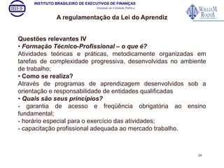 INSTITUTO BRASILEIRO DE EXECUTIVOS DE FINANÇAS 
Entidade de Utilidade Pública 
A regulamentação da Lei do Aprendiz 
Questões relevantes IV 
• Formação Técnico-Profissional – o que é? 
Atividades teóricas e práticas, metodicamente organizadas em 
tarefas de complexidade progressiva, desenvolvidas no ambiente 
de trabalho; 
• Como se realiza? 
Através de programas de aprendizagem desenvolvidos sob a 
orientação e responsabilidade de entidades qualificadas 
• Quais são seus princípios? 
- garantia de acesso e freqüência obrigatória ao ensino 
fundamental; 
- horário especial para o exercício das atividades; 
- capacitação profissional adequada ao mercado trabalho. 
24 
 