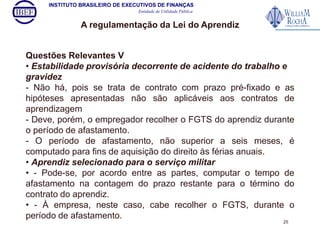 INSTITUTO BRASILEIRO DE EXECUTIVOS DE FINANÇAS 
Entidade de Utilidade Pública 
A regulamentação da Lei do Aprendiz 
Questões Relevantes V 
• Estabilidade provisória decorrente de acidente do trabalho e 
gravidez 
- Não há, pois se trata de contrato com prazo pré-fixado e as 
hipóteses apresentadas não são aplicáveis aos contratos de 
aprendizagem 
- Deve, porém, o empregador recolher o FGTS do aprendiz durante 
o período de afastamento. 
- O período de afastamento, não superior a seis meses, é 
computado para fins de aquisição do direito às férias anuais. 
• Aprendiz selecionado para o serviço militar 
• - Pode-se, por acordo entre as partes, computar o tempo de 
afastamento na contagem do prazo restante para o término do 
contrato do aprendiz. 
• - À empresa, neste caso, cabe recolher o FGTS, durante o 
período de afastamento. 
25 
 
