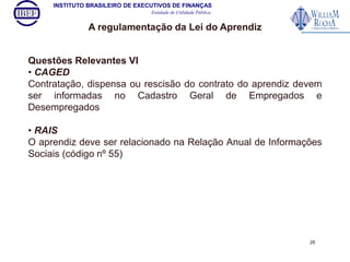 INSTITUTO BRASILEIRO DE EXECUTIVOS DE FINANÇAS 
Entidade de Utilidade Pública 
A regulamentação da Lei do Aprendiz 
Questões Relevantes VI 
• CAGED 
Contratação, dispensa ou rescisão do contrato do aprendiz devem 
ser informadas no Cadastro Geral de Empregados e 
Desempregados 
• RAIS 
O aprendiz deve ser relacionado na Relação Anual de Informações 
Sociais (código nº 55) 
26 
 