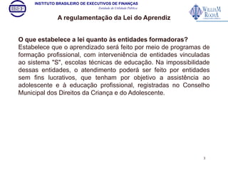 INSTITUTO BRASILEIRO DE EXECUTIVOS DE FINANÇAS 
Entidade de Utilidade Pública 
A regulamentação da Lei do Aprendiz 
O que estabelece a lei quanto às entidades formadoras? 
Estabelece que o aprendizado será feito por meio de programas de 
formação profissional, com interveniência de entidades vinculadas 
ao sistema "S", escolas técnicas de educação. Na impossibilidade 
dessas entidades, o atendimento poderá ser feito por entidades 
sem fins lucrativos, que tenham por objetivo a assistência ao 
adolescente e à educação profissional, registradas no Conselho 
Municipal dos Direitos da Criança e do Adolescente. 
3 
 