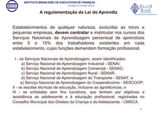 INSTITUTO BRASILEIRO DE EXECUTIVOS DE FINANÇAS 
Entidade de Utilidade Pública 
A regulamentação da Lei do Aprendiz 
Estabelecimentos de qualquer natureza, excluídas as micro e 
pequenas empresas, devem contratar e matricular nos cursos dos 
Serviços Nacionais de Aprendizagem percentual de aprendizes 
entre 5 e 15% dos trabalhadores existentes em cada 
estabelecimento, cujas funções demandem formação profissional. 
I - os Serviços Nacionais de Aprendizagem, assim identificados: 
a) Serviço Nacional de Aprendizagem Industrial - SENAI; 
b) Serviço Nacional de Aprendizagem Comercial - SENAC; 
c) Serviço Nacional de Aprendizagem Rural - SENAR; 
d) Serviço Nacional de Aprendizagem do Transporte - SENAT; e 
e) Serviço Nacional de Aprendizagem do Cooperativismo - SESCOOP; 
II - as escolas técnicas de educação, inclusive as agrotécnicas; e 
III - as entidades sem fins lucrativos, que tenham por objetivos a 
assistência ao adolescente e à educação profissional, registradas no 
Conselho Municipal dos Direitos da Criança e do Adolescente - CMDCA. 
4 
 