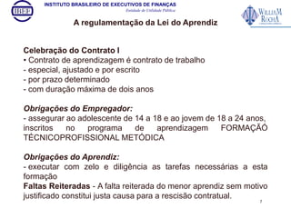 INSTITUTO BRASILEIRO DE EXECUTIVOS DE FINANÇAS 
Entidade de Utilidade Pública 
A regulamentação da Lei do Aprendiz 
Celebração do Contrato I 
• Contrato de aprendizagem é contrato de trabalho 
- especial, ajustado e por escrito 
- por prazo determinado 
- com duração máxima de dois anos 
Obrigações do Empregador: 
- assegurar ao adolescente de 14 a 18 e ao jovem de 18 a 24 anos, 
inscritos no programa de aprendizagem FORMAÇÃÓ 
TÉCNICOPROFISSIONAL METÓDICA 
Obrigações do Aprendiz: 
- executar com zelo e diligência as tarefas necessárias a esta 
formação 
Faltas Reiteradas - A falta reiterada do menor aprendiz sem motivo 
justificado constitui justa causa para a rescisão contratual. 
7 
 