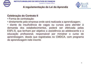 INSTITUTO BRASILEIRO DE EXECUTIVOS DE FINANÇAS 
Entidade de Utilidade Pública 
A regulamentação da Lei do Aprendiz 
Celebração do Contrato II 
• Forma de contratação: 
• diretamente pela empresa onde será realizada a aprendizagem; 
• diante da insuficiência de vagas ou cursos para atender à 
demanda dos estabelecimentos, poderá ser efetivada pelas 
ESFL’S, que tenham por objetivo a assistência ao adolescente e a 
educação profissional, responsável por ministrar o curso de 
aprendizagem, desde que registradas no CMDCA, com programa 
de aprendizagem nele inscrito 
8 
 