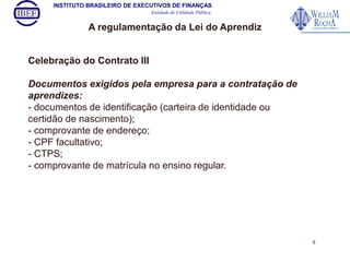 INSTITUTO BRASILEIRO DE EXECUTIVOS DE FINANÇAS 
Entidade de Utilidade Pública 
A regulamentação da Lei do Aprendiz 
Celebração do Contrato III 
Documentos exigidos pela empresa para a contratação de 
aprendizes: 
- documentos de identificação (carteira de identidade ou 
certidão de nascimento); 
- comprovante de endereço; 
- CPF facultativo; 
- CTPS; 
- comprovante de matrícula no ensino regular. 
9 
 