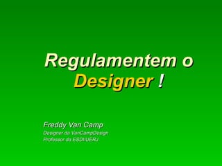 Regulamentem o  Designer  !   Freddy Van Camp Designer da VanCampDesign Professor da ESDI/UERJ 