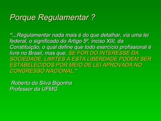 Porque Regulamentar ?   “... Regulamentar nada mais é do que detalhar, via uma lei federal, o significado do Artigo 5º, inciso XIII, da Constituição, o qual define que todo exercício profissional é livre no Brasil, mas que,  SE FOR DO INTERESSE DA SOCIEDADE, LIMITES A ESTA LIBERDADE PODEM SER ESTABELECIDOS POR MEIO DE LEI APROVADA NO CONGRESSO NACIONAL. ”  Roberto da Silva Bigonha  Professor da UFMG   