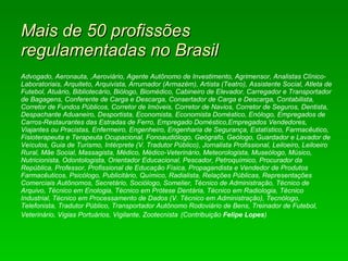 Mais de 50 profissões  regulamentadas no Brasil Advogado, Aeronauta, ,Aeroviário, Agente Autônomo de Investimento, Agrimensor, Analistas Clínico-Laboratoriais, Arquiteto, Arquivista, Arrumador (Armazém), Artista (Teatro), Assistente Social, Atleta de Futebol, Atuário, Bibliotecário, Biólogo, Biomédico, Cabineiro de Elevador, Carregador e Transportador de Bagagens, Conferente de Carga e Descarga, Consertador de Carga e Descarga, Contabilista, Corretor de Fundos Públicos, Corretor de Imóveis, Corretor de Navios, Corretor de Seguros, Dentista, Despachante Aduaneiro, Desportista, Economista, Economista Doméstico, Enólogo, Empregados de Carros-Restaurantes das Estradas de Ferro, Empregado Doméstico,Empregados Vendedores, Viajantes ou Pracistas, Enfermeiro, Engenheiro, Engenharia de Segurança, Estatístico, Farmacêutico, Fisioterapeuta e Terapeuta Ocupacional, Fonoaudiólogo, Geógrafo, Geólogo, Guardador e Lavador de Veículos, Guia de Turismo, Intérprete (V. Tradutor Público), Jornalista Profissional, Leiloeiro, Leiloeiro Rural, Mãe Social, Massagista, Médico, Médico-Veterinário, Meteorologista, Museólogo, Músico, Nutricionista, Odontologista, Orientador Educacional, Pescador, Petroquímico, Procurador da República, Professor, Profissional de Educação Física, Propagandista e Vendedor de Produtos Farmacêuticos, Psicólogo, Publicitário, Químico, Radialista, Relações Públicas, Representações Comerciais Autônomos, Secretário, Sociólogo, Somelier, Técnico de Administração, Técnico de Arquivo, Técnico em Enologia, Técnico em Prótese Dentária, Técnico em Radiologia, Técnico Industrial, Técnico em Processamento de Dados (V. Técnico em Administração), Tecnólogo, Telefonista, Tradutor Público, Transportador Autônomo Rodoviário de Bens, Treinador de Futebol, Veterinário, Vigias Portuários, Vigilante, Zootecnista   (Contribuição  Felipe Lopes ) 