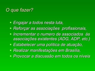 O que fazer? Engajar a todos nesta luta, Reforçar as associações  profissionais, Incrementar o numero de associados  ás associações existentes (ADG, ADP, etc.)  Estabelecer uma política de atuação, Realizar manifestações em Brasília, Provocar a discussão em todos os níveis 