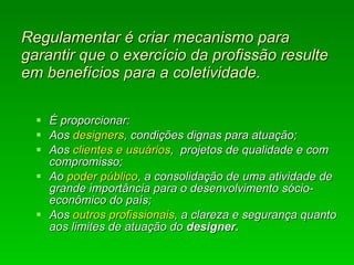 Regulamentar é criar mecanismo para garantir que o exercício da profissão resulte em benefícios para a coletividade. É proporcionar: Aos  designers , condições dignas para atuação; Aos  clientes e usuários ,  projetos de qualidade e com compromisso;  Ao  poder público , a consolidação de uma atividade de grande importância para o desenvolvimento sócio-econômico do país; Aos  outros profissionais , a clareza e segurança quanto aos limites de atuação do  designer.  