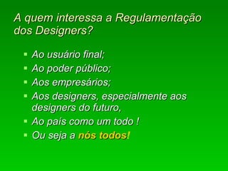 A quem interessa a Regulamentação dos Designers? Ao usuário final; Ao poder público; Aos empresários; Aos designers, especialmente aos designers do futuro,  Ao país como um todo ! Ou seja a  nós todos ! 